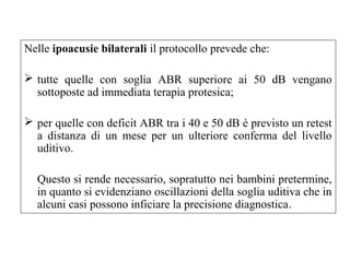 Nelle ipoacusie bilaterali il protocollo prevede che: 
 tutte quelle con soglia ABR superiore ai 50 dB vengano 
sottoposte ad immediata terapia protesica; 
 per quelle con deficit ABR tra i 40 e 50 dB è previsto un retest 
a distanza di un mese per un ulteriore conferma del livello 
uditivo. 
Questo si rende necessario, sopratutto nei bambini pretermine, 
in quanto si evidenziano oscillazioni della soglia uditiva che in 
alcuni casi possono inficiare la precisione diagnostica. 
 