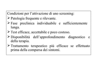 Condizioni per l’attivazione di uno screening: 
Patologia frequente e rilevante. 
Fase preclinica individuabile e sufficientemente 
lunga. 
Test efficace, accettabile e poco costoso. 
Disponibilità dell’approfondimento diagnostico e 
della terapia. 
Trattamento terapeutico più efficace se effettuato 
prima della comparsa dei sintomi. 
 