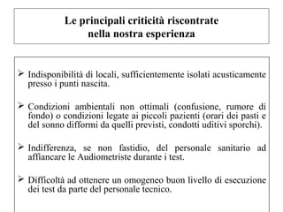 Le principali criticità riscontrate 
nella nostra esperienza 
 Indisponibilità di locali, sufficientemente isolati acusticamente 
presso i punti nascita. 
 Condizioni ambientali non ottimali (confusione, rumore di 
fondo) o condizioni legate ai piccoli pazienti (orari dei pasti e 
del sonno difformi da quelli previsti, condotti uditivi sporchi). 
 Indifferenza, se non fastidio, del personale sanitario ad 
affiancare le Audiometriste durante i test. 
 Difficoltà ad ottenere un omogeneo buon livello di esecuzione 
dei test da parte del personale tecnico. 
 