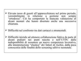  Elevato tasso di guasti all’apparecchiatura nel primo periodo, 
verosimilmente in relazione a gestione non sempre 
“ortodossa”. Ciò ha comportato la mancata valutazione di 
alcuni neonati che hanno disertato anche una successiva 
chiamata. 
 Difficoltà nel confronto tra dati cartacei e strumentali. 
 Difficoltà iniziale ad ottenere collaborazione fattiva da parte di 
alcuni pediatri nei punti nascita e nell’UTIN: dalla 
indisponibilità di assumere un nuova competenza lavorativa, 
alla interpretazione “elastica” dei fattori di rischio, dalla poca 
conoscenza delle finalità dello screening uditivo neonatale. 
 