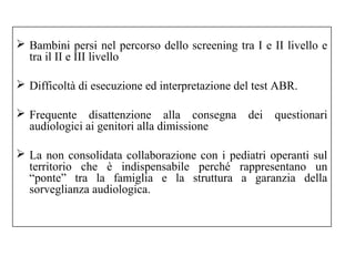 Bambini persi nel percorso dello screening tra I e II livello e 
tra il II e III livello 
 Difficoltà di esecuzione ed interpretazione del test ABR. 
 Frequente disattenzione alla consegna dei questionari 
audiologici ai genitori alla dimissione 
 La non consolidata collaborazione con i pediatri operanti sul 
territorio che è indispensabile perché rappresentano un 
“ponte” tra la famiglia e la struttura a garanzia della 
sorveglianza audiologica. 
 