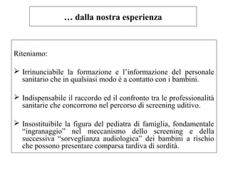 … dalla nostra esperienza 
Riteniamo: 
 Irrinunciabile la formazione e l’informazione del personale 
sanitario che in qualsiasi modo è a contatto con i bambini. 
 Indispensabile il raccordo ed il confronto tra le professionalità 
sanitarie che concorrono nel percorso di screening uditivo. 
 Insostituibile la figura del pediatra di famiglia, fondamentale 
“ingranaggio” nel meccanismo dello screening e della 
successiva “sorveglianza audiologica” dei bambini a rischio 
che possono presentare comparsa tardiva di sordità. 
 