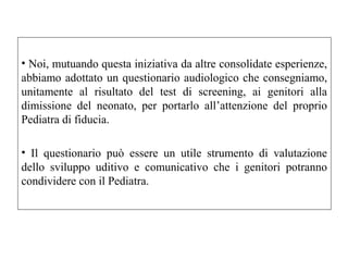 • Noi, mutuando questa iniziativa da altre consolidate esperienze, 
abbiamo adottato un questionario audiologico che consegniamo, 
unitamente al risultato del test di screening, ai genitori alla 
dimissione del neonato, per portarlo all’attenzione del proprio 
Pediatra di fiducia. 
• Il questionario può essere un utile strumento di valutazione 
dello sviluppo uditivo e comunicativo che i genitori potranno 
condividere con il Pediatra. 
 