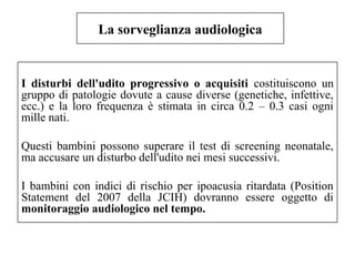 La sorveglianza audiologica 
I disturbi dell'udito progressivo o acquisiti costituiscono un 
gruppo di patologie dovute a cause diverse (genetiche, infettive, 
ecc.) e la loro frequenza è stimata in circa 0.2 – 0.3 casi ogni 
mille nati. 
Questi bambini possono superare il test di screening neonatale, 
ma accusare un disturbo dell'udito nei mesi successivi. 
I bambini con indici di rischio per ipoacusia ritardata (Position 
Statement del 2007 della JCIH) dovranno essere oggetto di 
monitoraggio audiologico nel tempo. 
 