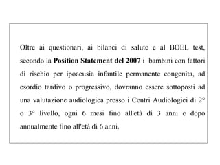 Oltre ai questionari, ai bilanci di salute e al BOEL test, 
secondo la Position Statement del 2007 i bambini con fattori 
di rischio per ipoacusia infantile permanente congenita, ad 
esordio tardivo o progressivo, dovranno essere sottoposti ad 
una valutazione audiologica presso i Centri Audiologici di 2° 
o 3° livello, ogni 6 mesi fino all'età di 3 anni e dopo 
annualmente fino all'età di 6 anni. 
 