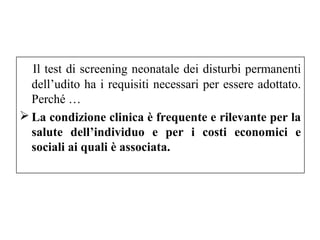 Il test di screening neonatale dei disturbi permanenti 
dell’udito ha i requisiti necessari per essere adottato. 
Perché … 
La condizione clinica è frequente e rilevante per la 
salute dell’individuo e per i costi economici e 
sociali ai quali è associata. 
 