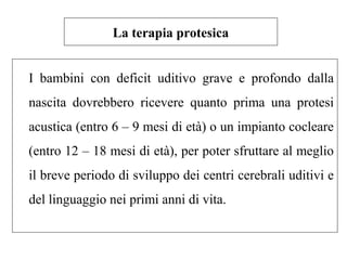 La terapia protesica 
I bambini con deficit uditivo grave e profondo dalla 
nascita dovrebbero ricevere quanto prima una protesi 
acustica (entro 6 – 9 mesi di età) o un impianto cocleare 
(entro 12 – 18 mesi di età), per poter sfruttare al meglio 
il breve periodo di sviluppo dei centri cerebrali uditivi e 
del linguaggio nei primi anni di vita. 
 