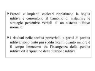 Protesi e impianti cocleari ripristinano la soglia 
uditiva e consentono al bambino di instaurare le 
strategie percettive verbali di un sistema uditivo 
normale. 
I risultati nelle sordità preverbali, a parità di perdita 
uditiva, sono tanto più soddisfacenti quanto minore è 
il tempo intercorso tra l'insorgenza della perdita 
uditiva ed il ripristino della funzione uditiva. 
 