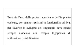 Tuttavia l’uso della protesi acustica o dell’impianto 
cocleare, per quanto ripristini la funzionalità uditiva, 
per favorire lo sviluppo del linguaggio deve essere 
sempre associato alla terapia logopedica di 
abilitazione o riabilitazione. 
 