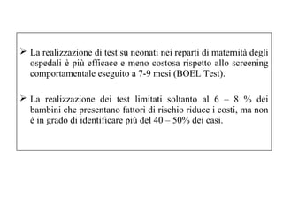  La realizzazione di test su neonati nei reparti di maternità degli 
ospedali è più efficace e meno costosa rispetto allo screening 
comportamentale eseguito a 7-9 mesi (BOEL Test). 
 La realizzazione dei test limitati soltanto al 6 – 8 % dei 
bambini che presentano fattori di rischio riduce i costi, ma non 
è in grado di identificare più del 40 – 50% dei casi. 
 