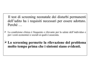 Il test di screening neonatale dei disturbi permanenti 
dell’udito ha i requisiti necessari per essere adottato. 
Perché … 
 La condizione clinica è frequente e rilevante per la salute dell’individuo e 
per i costi economici e sociali ai quali è associata. 
Lo screening permette la rilevazione del problema 
molto tempo prima che i sintomi siano evidenti. 
 