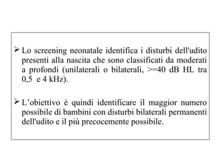 Lo screening neonatale identifica i disturbi dell'udito 
presenti alla nascita che sono classificati da moderati 
a profondi (unilaterali o bilaterali, >=40 dB HL tra 
0,5 e 4 kHz). 
L’obiettivo è quindi identificare il maggior numero 
possibile di bambini con disturbi bilaterali permanenti 
dell'udito e il più precocemente possibile. 
 
