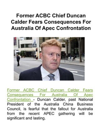 Former ACBC Chief Duncan
Calder Fears Consequences For
Australia Of Apec Confrontation
Former ACBC Chief Duncan Calder Fears
Consequences For Australia Of Apec
Confrontation - Duncan Calder, past National
President of the Australia China Business
Council, is fearful that the fallout for Australia
from the recent APEC gathering will be
significant and lasting.
 