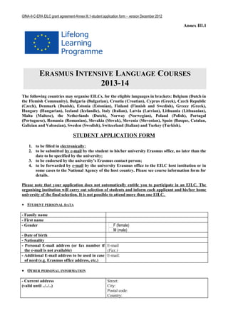 GfNA-II-C-ERA EILC grant agreement-Annex III.1-student application form – version December 2012

                                                                                                  Annex III.1




            ERASMUS INTENSIVE LANGUAGE COURSES
                          2013-14
The following countries may organise EILCs, for the eligible languages in brackets: Belgium (Dutch in
the Flemish Community), Bulgaria (Bulgarian), Croatia (Croatian), Cyprus (Greek), Czech Republic
(Czech), Denmark (Danish), Estonia (Estonian), Finland (Finnish and Swedish), Greece (Greek),
Hungary (Hungarian), Iceland (Icelandic), Italy (Italian), Latvia (Latvian), Lithuania (Lithuanian),
Malta (Maltese), the Netherlands (Dutch), Norway (Norwegian), Poland (Polish), Portugal
(Portuguese), Romania (Romanian), Slovakia (Slovak), Slovenia (Slovenian), Spain (Basque, Catalan,
Galician and Valencian), Sweden (Swedish), Switzerland (Italian) and Turkey (Turkish).

                                  STUDENT APPLICATION FORM
    1. to be filled in electronically;
    2. to be submitted by e-mail by the student to his/her university Erasmus office, no later than the
       date to be specified by the university;
    3. to be endorsed by the university’s Erasmus contact person;
    4. to be forwarded by e-mail by the university Erasmus office to the EILC host institution or in
       some cases to the National Agency of the host country. Please see course information form for
       details.

Please note that your application does not automatically entitle you to participate in an EILC. The
organising institution will carry out selection of students and inform each applicant and his/her home
university of the final selection. It is not possible to attend more than one EILC.

• STUDENT PERSONAL DATA

- Family name
- First name
- Gender                                                      F (female)
                                                              M (male)
- Date of birth
- Nationality
- Personal E-mail address (or fax number if E-mail
  the e-mail is not available)                 (Fax:)
- Additional E-mail address to be used in case E-mail:
  of need (e.g. Erasmus office address, etc.)

• OTHER PERSONAL INFORMATION

- Current address                                        Street:
(valid until ../../..)                                   City:
                                                         Postal code:
                                                         Country:
 