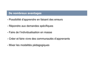 De nombreux avantages
- Possibilité d’apprendre en faisant des erreurs
- Répondre aux demandes spécifiques
- Faire de l’individualisation en masse
- Créer et faire vivre des communautés d’apprenants
- Mixer les modalités pédagogiques
 