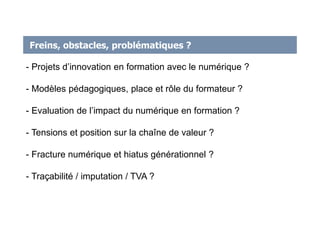 Freins, obstacles, problématiques ?
- Projets d’innovation en formation avec le numérique ?
- Modèles pédagogiques, place et rôle du formateur ?
- Evaluation de l’impact du numérique en formation ?
- Tensions et position sur la chaîne de valeur ?
- Fracture numérique et hiatus générationnel ?
- Traçabilité / imputation / TVA ?
 