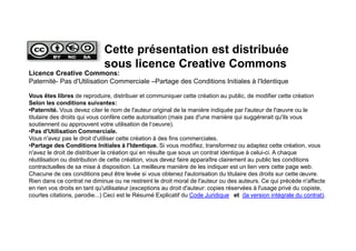 Licence Creative Commons:
Paternité- Pas d'Utilisation Commerciale –Partage des Conditions Initiales à l'Identique
Vous êtes libres de reproduire, distribuer et communiquer cette création au public, de modifier cette création
Selon les conditions suivantes:
•Paternité. Vous devez citer le nom de l'auteur original de la manière indiquée par l'auteur de l'œuvre ou le
titulaire des droits qui vous confère cette autorisation (mais pas d'une manière qui suggérerait qu'ils vous
soutiennent ou approuvent votre utilisation de l‘oeuvre).
•Pas d'Utilisation Commerciale.
Vous n'avez pas le droit d'utiliser cette création à des fins commerciales.
•Partage des Conditions Initiales à l'Identique. Si vous modifiez, transformez ou adaptez cette création, vous
n'avez le droit de distribuer la création qui en résulte que sous un contrat identique à celui-ci. A chaque
réutilisation ou distribution de cette création, vous devez faire apparaître clairement au public les conditions
contractuelles de sa mise à disposition. La meilleure manière de les indiquer est un lien vers cette page web.
Chacune de ces conditions peut être levée si vous obtenez l'autorisation du titulaire des droits sur cette œuvre.
Rien dans ce contrat ne diminue ou ne restreint le droit moral de l'auteur ou des auteurs. Ce qui précède n'affecte
en rien vos droits en tant qu'utilisateur (exceptions au droit d'auteur: copies réservées à l'usage privé du copiste,
courtes citations, parodie...) Ceci est le Résumé Explicatif du Code Juridique et (la version intégrale du contrat).
Cette présentation est distribuée
sous licence Creative Commons
 