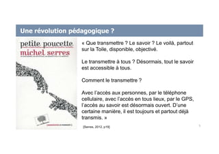 Une révolution pédagogique ?
5
« Que transmettre ? Le savoir ? Le voilà, partout
sur la Toile, disponible, objectivé.
Le transmettre à tous ? Désormais, tout le savoir
est accessible à tous.
Comment le transmettre ?
Avec l’accès aux personnes, par le téléphone
cellulaire, avec l’accès en tous lieux, par le GPS,
l’accès au savoir est désormais ouvert. D’une
certaine manière, il est toujours et partout déjà
transmis. »
[Serres, 2012, p19]
 