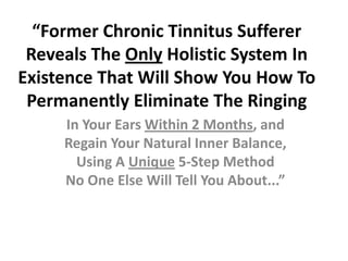 “Former Chronic Tinnitus Sufferer
 Reveals The Only Holistic System In
Existence That Will Show You How To
 Permanently Eliminate The Ringing
     In Your Ears Within 2 Months, and
     Regain Your Natural Inner Balance,
       Using A Unique 5-Step Method
     No One Else Will Tell You About...”
 