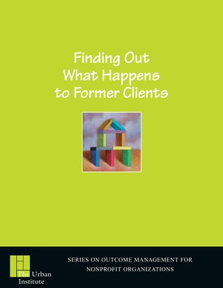 Finding Out
             What Happens
            to Former Clients




             SERIES ON OUTCOME MANAGEMENT FOR
                 NONPROFIT ORGANIZATIONS
The Urban
Institute
 