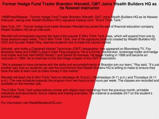 1
Former Hedge Fund Trader Brandon Wendell, CMT Joins Wealth Builders HQ as
its Newest Instructor
1888PressRelease - Former Hedge Fund Trader Brandon Wendell, CMT Joins Wealth Builders HQ as its Newest
Instructor, taking over Wealth Builders HQ's signature trading room, "Emini Think Tank."
New York, NY - Former hedge fund trader Brandon Wendell has joined the staff of financial education company
Wealth Builders HQ as an instructor.
Wendell will immediately become the host of the popular E-Mini Think Tank class, which will expand from one to
three sessions each week. The E-Mini Think Tank, one of the signature products created by Wealth Builders HQ
CEO and founder Robert Roy, teaches students how to trade the futures market.
Wendell, who holds a Chartered Market Technician (CMT) designation, has appeared on Bloomberg TV, Fox
Business News and CNBC’s Asia’s Cash Flow programs. He is a former stockbroker, brokerage trader and hedge
fund trader and has held NASD Series 7 and Series 65 licenses. He began trading in 1998 and became an
instructor in 1999. He is chairman of the San Diego chapter of the CMT Association.
“We’re pleased to have someone with the skills and accomplishments of Brandon join our team,” Roy said. “It’s just
another way that our students can see the commitment that Wealth Builders HQ is willing to make to ensure they
have the best to learn how to make money in the market.”
Wendell will teach the E-Mini Think Tank on Mondays (8-10 p.m.), Wednesdays (9-11 a.m.) and Thursdays (9-11
a.m.). The new schedule expands the program from two hours to six hours per week. The classes are recorded and
available on the member site.
The E-Mini Think Tank subscriptions comes with digital class recordings from the previous month, printable
checklists and documents, bonus videos and trading examples. The material is available 24/7 on the student’s
account page.
For information visit WealthBuildersHQ.com.
 