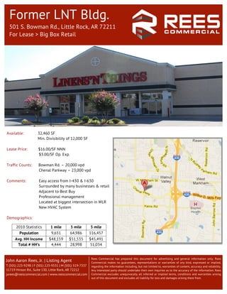 Former LNT Bldg.
  501 S. Bowman Rd., Little Rock, AR 72211
  For Lease > Big Box Retail




Available:           32,460 SF
                     Min. Divisibility of 12,000 SF

Lease Price:         $16.00/SF NNN
                     $3.00/SF Op. Exp.

Traffic Counts:      Bowman Rd. – 20,000 vpd
                     Chenal Parkway – 23,000 vpd

Comments:            Easy access from I-430 & I-630
                     Surrounded by many businesses & retail
                     Adjacent to Best Buy
                     Professional management
                     Located at biggest intersection in WLR
                     New HVAC System

Demographics:
                                                              	
  
      2010 Statistics        1 mile       3 mile          5 mile
        Population           9,651        64,986         116,457
     Avg. HH Income         $48,159      $51,535         $45,491
      Total # HH’s           4,444       28,998          51,034


                                                          Rees Commercial has prepared this document for advertising and general information only. Rees
John Aaron Rees, Jr. | Listing Agent                      Commercial makes no guarantees, representations or warranties of any kind, expressed or implied,
T (501) 223-9298 | F (501) 223-9331 | M (501) 519-7337    regarding the information including, but not limited to, warranties of content, accuracy and reliability.
11719 Hinson Rd., Suite 130, Little Rock, AR 72212        Any interested party should undertake their own inquiries as to the accuracy of the information. Rees
jarees@reescommercial.com | www.reescommercial.com        Commercial excludes unequivocally all inferred or implied terms, conditions and warranties arising
                                                          out of this document and excludes all liability for loss and damages arising there from.
 