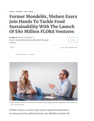 I cover exclusive financial news of the food & beverage
industry.
FORBES BUSINESS FOOD & DRINK
Former Mondelēz, Nielsen Execs
Join Hands To Tackle Food
Sustainability With The Launch
Of $80 Million FLORA Ventures
Douglas Yu Senior Contributor
Follow
0 Jul 19, 2023, 08:00am EDT
Listen to article 4 minutes
FLORA Ventures launches to focus on investing in early-stage agrifood companies across Israel and
... [+] FLORA VENTURES
FLORA Ventures, an early-stage venture capital firm dedicated to
investing across the agrifood industry, has officially launched with
 