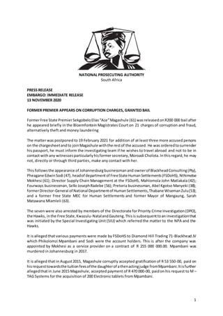 1
NATIONAL PROSECUTING AUTHORITY
South Africa
PRESS RELEASE
EMBARGO: IMMEDIATE RELEASE
13 NOVEMBER 2020
FORMER PREMIER APPEARS ON CORRUPTION CHARGES, GRANTED BAIL
FormerFree State PremierSekgobeloElias“Ace”Magashule (61) wasreleasedonR200 000 bail after
he appeared briefly in the Bloemfontein Magistrates Court on 21 charges of corruption and fraud,
alternatively theft and money laundering
The matter was postponed to 19 February 2021 for addition of at least three more accused persons
on the chargesheetandto joinMagashule withthe restof the accused. He was orderedtosurrender
his passport, he must inform the investigating team if he wishes to travel abroad and not to be in
contact with any witnessesparticularlyhisformer secretary, Moroadi Cholota. Inthisregard,he may
not, directly or through third parties, make any contact with her.
This followsthe appearance of Johannesburgbusinessmanand ownerof BlackheadConsulting(Pty),
Pheagane EdwinSodi (47), headof departmentof FreeState HumanSettlements(FSDoHS), Nthimotse
Mokhesi (61); Director Supply Chain Management at the FSDoHS, Mahlomola John Matlakala (42);
Fourways businessman, Sello JosephRadebe (56); Pretoria businessman, Abel Kgotso Manyeki (38);
formerDirector-General of National Departmentof HumanSettlements,Thabane WisemanZulu(53);
and a former Free State MEC for Human Settlements and former Mayor of Mangaung, Sarah
Matawana Mlamleli (63).
The seven were also arrested by members of the Directorate for Priority Crime Investigation(DPCI),
the Hawks, inthe Free State,Kwazulu-NatalandGauteng.Thisis subsequenttoan investigationthat
was initiated by the Special Investigating Unit (SIU) which referred the matter to the NPA and the
Hawks.
It is alleged that various payments were made by FSDoHS to Diamond Hill Trading 71-Blackhead JV
which Phikolomzi Mpambani and Sodi were the account holders. This is after the company was
appointed by Mokhesi as a service provider on a contract of R 255 000 000.00. Mpambani was
murdered in Johannesburg in 2017.
It is alleged that in August2015, Magashule corruptly accepted gratification of R 53 550-00, paid on
hisrequesttowardsthe tuitionfeesofthe daughterof athenactingjudge fromMpambani.Itisfurther
allegedthat in June 2015 Magashule, accepted payment of R 470 000-00, paidon his request to M –
TAG Systems for the acquisition of 200 Electronic tablets from Mpambani.
 