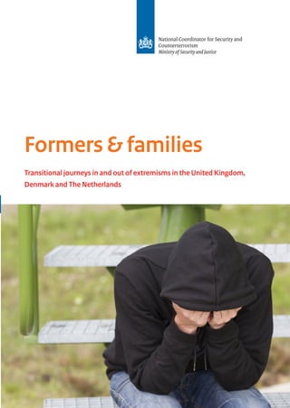 Formers & families
Transitional journeys in and out of extremisms in the United Kingdom,
Denmark and The Netherlands
Publication
National Coordinator Security and
Counterterrorism (NCTV)
P.O. Box 20301
2500 EH The Hague
Turfmarkt 147
2511 DP The Hague
+31 (0)70 751 5050
More information
www.nctv.nl
info@nctv.minvenj.nl
@nctv_nl
October 2015
With the financial support of the Prevention of and Fight against
Crime Programme
European Commission - Directorate General Home Affairs
Ministry of Immigration, Integration and Housing of Denmark
88048_Formers en families OM.indd 4-1 09-10-15 11:08
 