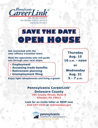 Get connected with the
new refinery transition team.
Meet the specialists who will guide
you through your next steps:
• Employment
• Accessing trade benefits
• Retirement planning
• Unemployment filing
Enjoy light refreshments and bring a guest!
Thursday
Aug. 15
10 a.m. - noon
or
Wednesday
Aug. 21
5 - 7 p.m.
SAVE THE DATE
OPEN HOUSE
Pennsylvania CareerLink®
Delaware County
701 Crosby Street, Suite B
Chester, PA 19013
Look for an invite letter or RSVP now
610-447-3324 or mdireso@pa.gov
CareerLink
®Pennsylvania
DELAWARE COUNTY
701 CROSBY STREET, SUITE B
CHESTER, PA 19013
 