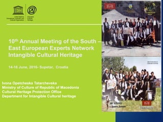 10th Annual Meeting of the South –
East European Experts Network
Intangible Cultural Heritage
14-16 June, 2016- Supetar, Croatia
Ivona Opetcheska Tatarchevska
Ministry of Culture of Republic of Macedonia
Cultural Heritage Protection Office
Department for Intangible Cultural heritage
 
