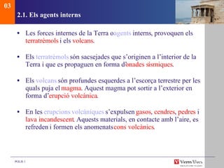 2.1. Els agents interns Les forces internes de la Terra o  agents   interns , provoquen els  terratrèmols  i els  volcans . Els  terratrèmols   són sacsejades que s’originen a l’interior de la Terra i que es propaguen en forma d’ onades s ísmiques . Els  volcans   són profundes esquerdes a l’escorça terrestre per les quals puja el  magma .  Aquest magma pot sortir a l’exterior en forma d’ erupció volcànica . En les  erupcions   volc àniques   s’expulsen  gasos ,  cendres ,  pedres  i  lava incandescent .  Aquests materials, en contacte amb l’aire, es refreden  i formen els anomenats  cons volcànics . 03 