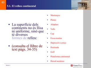5.1. El relleu continental La superfície dels continents no és llisa ni uniforme, sinó que té diverses  formes de  relleu :  (consulta el llibre de text pàgs. 34-35) Muntanyes Planes Altiplans Valls Cap Fossa marina Depressió o conca Península Golf Plataforma continental Dorsal oceànica 03 