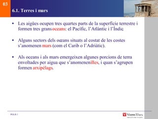 6.1. Terres i mars Les aigües ocupen tres quartes parts de la superfície terrestre i formen tres grans  oc eans : el Pacífic, l’Atlàntic i l’Índic. Alguns sectors dels oc eans situats al costat de les costes s’anomenen  mars  (com el Carib o l’Adriàtic). Als oceans i als mars emergeixen algunes porcions de terra envoltades per aigua que s’anomenen  illes , i quan s’agrupen formen  arxipèlags . 03 
