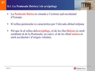 8.1. La Pen ínsula Ibèrica i els arxipèlags La  Pen ínsula Ibèrica  és situada a l’extrem sud-occidental d’Europa. El relleu peninsular es caracteritza per l’elevada altitud mitjana . Pel que fa al relleu dels  arxipè lags , el de les illes  Balears  és molt semblant al de la Península; en canvi, el de les illes  Canàries  és molt accidentat i d’origen volcànic. 03 