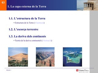 1. La capa externa de la Terra 1.1. L’estructura de la Terra •  Estructura de la Terra ( il·lustraci ó ) 1.2. L’escorça terrestre 1.3. La deriva dels continents •  Teor ia de la deriva continental  ( il·lustraci ó ) 03 