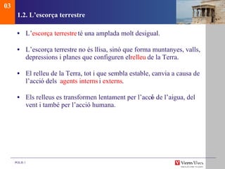 1.2. L’escorça terrestre L’ escorça terrestre  té una amplada molt desigual.  L’escorça terrestre no és llisa, sinó que forma muntanyes, valls, depressions i planes que configuren el  relleu  de la Terra.  El relleu de la Terra, tot i que sembla estable, canvia a causa de l’acci ó dels  agents interns  i  externs . Els relleus es transformen lentament per l’acci ó de l’aigua, del vent i també per l’acció humana. 03 