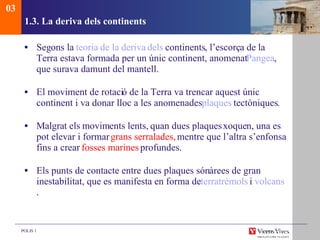 1.3. La deriva dels continents  Seg ons la  teoria  de la deriva  dels   continents , l’escorça de la Terra estava formada per un únic continent, anomenat  Pangea , que surava damunt del mantell. El moviment de rotaci ó de la Terra va trencar aquest únic continent i va donar lloc a les anomenades  plaques  tectòniques . Malgrat els moviments lents, quan dues plaques xoquen,  una es pot elevar i formar  grans serralades,  mentre que l’altra s’enfonsa fins a crear  fosses marines  profundes. Els punts de contacte entre dues plaques són  àrees de gran inestabilitat, que es manifesta en forma de   terratrèmols   i  volcans . 03 