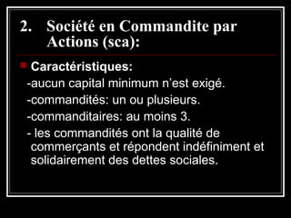 2. Société en Commandite par
Actions (sca):
Caractéristiques:
-aucun capital minimum n’est exigé.
-commandités: un ou plusieurs.
-commanditaires: au moins 3.
- les commandités ont la qualité de
commerçants et répondent indéfiniment et
solidairement des dettes sociales.



 