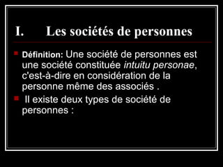 I.


Les sociétés de personnes

Définition: Une société de personnes est

une société constituée intuitu personae,
c'est-à-dire en considération de la
personne même des associés .
 Il existe deux types de société de
personnes :

 