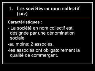 1. Les sociétés en nom collectif
(snc)
Caractéristiques :

- La société en nom collectif est
désignée par une dénomination
sociale
-au moins: 2 associés.
-les associés ont obligatoirement la
qualité de commerçant.

 