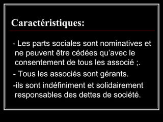 Caractéristiques:
- Les parts sociales sont nominatives et
ne peuvent être cédées qu’avec le
consentement de tous les associé ;.
- Tous les associés sont gérants.
-ils sont indéfiniment et solidairement
responsables des dettes de société.

 