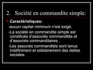 2. Société en commandite simple:
Caractéristiques:
-aucun capital minimum n’est exigé.
-La société en commandite simple est
constituée d’associés commandités et
d’associés commanditaires .
-Les associés commandités sont tenus
indéfiniment et solidairement des dettes
sociales.



 