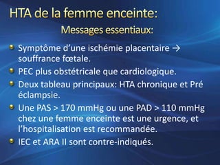 Symptôme d’une ischémie placentaire →
souffrance fœtale.
PEC plus obstétricale que cardiologique.
Deux tableau principaux: HTA chronique et Pré
éclampsie.
Une PAS > 170 mmHg ou une PAD > 110 mmHg
chez une femme enceinte est une urgence, et
l’hospitalisation est recommandée.
IEC et ARA II sont contre-indiqués.
 