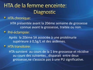 HTA présentée avant la 20éme semaine de grossesse
      connue avant la grossesse, traitée ou non.

Après la 20éme SA associée à une protéinurie
  supérieure à 0,5g/L et des œdèmes.

HTA survient au cours de la 1 ère grossesse et récidive
  au cours des suivantes , disparait entre deux
  grossesse,ne s’associe pas à une PU significative.
 