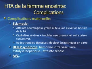 Complications maternelle:
  Eclampsie:
    Atteinte neurologique grave suite à une élévation brutale
    de la PA.
    Céphalées sévères + troubles neurosensoriel voire crises
    convulsives.
    et des troubles digestives; douleur épigastriques en barre
  HELLP syndrome: hémolyse intra vasculaire
  cytolyse hépatique , atteinte rénale
  AVC.
 