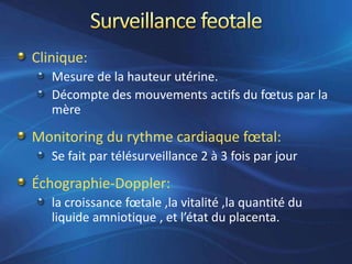 Clinique:
   Mesure de la hauteur utérine.
   Décompte des mouvements actifs du fœtus par la
   mère

Monitoring du rythme cardiaque fœtal:
   Se fait par télésurveillance 2 à 3 fois par jour

Échographie-Doppler:
   la croissance fœtale ,la vitalité ,la quantité du
   liquide amniotique , et l’état du placenta.
 