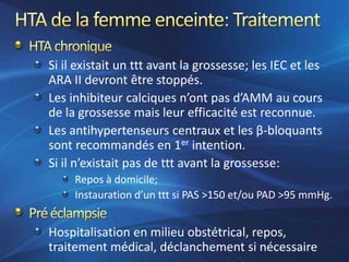 Si il existait un ttt avant la grossesse; les IEC et les
ARA II devront être stoppés.
Les inhibiteur calciques n’ont pas d’AMM au cours
de la grossesse mais leur efficacité est reconnue.
Les antihypertenseurs centraux et les β-bloquants
sont recommandés en 1er intention.
Si il n’existait pas de ttt avant la grossesse:
     Repos à domicile;
     Instauration d’un ttt si PAS >150 et/ou PAD >95 mmHg.


Hospitalisation en milieu obstétrical, repos,
traitement médical, déclanchement si nécessaire
 