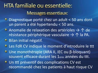 Diagnostique porté chez un adult < 50 ans dont
un parent a été hypertendu < 50 ans.
Anomalie de relaxation des artérioles → ↑ de
résistance périphérique vasculaire → ↑ la PA.
Bilan initial négatif.
Les FdR CV indique le moment d’introduire le ttt
Une monothérapie (ARA II, IEC ou β-bloquant)
souvent efficace durant les 1eres années du ttt.
Un ttt préventif des complications CV est
recommandé chez les patients à haut risque CV
 