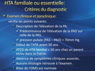 vérifie les points suivants:
      Description de l’élévation de la PA:
       Prédominance de l’élévation de la PAD sur
         celle de la PAS.
       pression pulsée (PAS – PAD) < 70mm Hg.
      Début de l’HTA avant 50 ans.
      ATCD de HTA familial < 50 ans chez un parent
      et/ou dans la fratrie.
      Absence de symptômes cliniques associés.
      Aucune étiologie retrouvé à l’examen.
      Bilan de l’OMS est normale
 